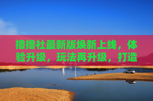 撸撸社最新版焕新上线,体验升级,玩法再升级,打造兴趣社区新标杆,撸撸社最新版焕新上线,打造兴趣社区新标杆 撸撸社最新版焕新上线,体验升级,玩法再升级,打造兴趣社区新标杆,撸撸社最新版焕新上线,打造兴趣社区新标杆