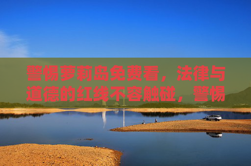 警惕萝莉岛免费看，法律与道德的红线不容触碰，警惕萝莉岛免费诱惑，法律道德红线不容触碰