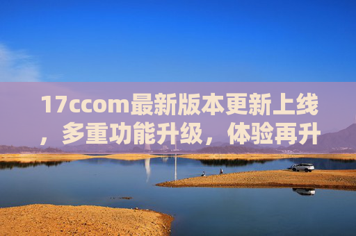 17ccom最新版本更新上线,多重功能升级,体验再升级! 17ccom最新版本更新上线,多重功能升级,体验再升级!