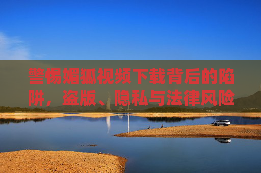 警惕媚狐视频下载背后的陷阱,盗版、隐私与法律风险,警惕媚狐视频下载陷阱,盗版、隐私与法律风险 警惕媚狐视频下载背后的陷阱,盗版、隐私与法律风险,警惕媚狐视频下载陷阱,盗版、隐私与法律风险