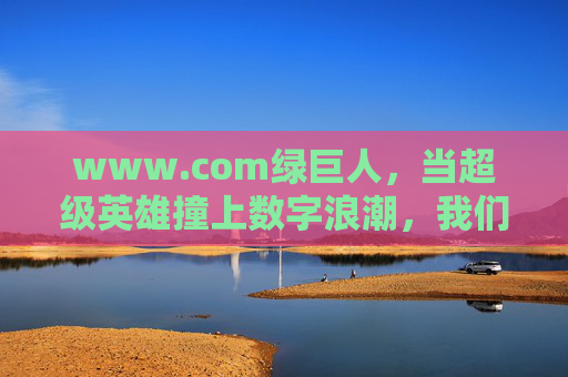 www.com绿巨人，当超级英雄撞上数字浪潮，我们需要的不仅是力量，更是掌控，数字浪潮中的绿巨人，力量之外，更要掌控