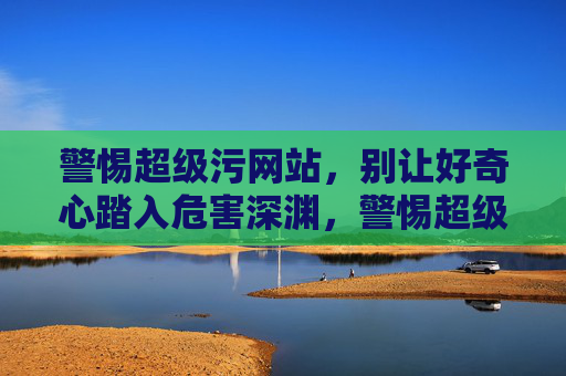 警惕超级污网站,别让好奇心踏入危害深渊,警惕超级污网站,别让好奇心踏入危害深渊 警惕超级污网站,别让好奇心踏入危害深渊,警惕超级污网站,别让好奇心踏入危害深渊