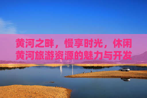 黄河之畔,慢享时光,休闲黄河旅游资源的魅力与开发,黄河之畔慢享时光,休闲旅游资源的魅力与开发 黄河之畔,慢享时光,休闲黄河旅游资源的魅力与开发,黄河之畔慢享时光,休闲旅游资源的魅力与开发