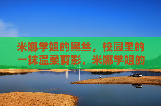 米娜学姐的黑丝,校园里的一抹温柔剪影,米娜学姐的黑丝,校园温柔剪影 米娜学姐的黑丝,校园里的一抹温柔剪影,米娜学姐的黑丝,校园温柔剪影