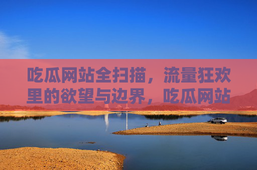 吃瓜网站全扫描,流量狂欢里的欲望与边界,吃瓜网站全扫描,流量狂欢下的欲望与边界 吃瓜网站全扫描,流量狂欢里的欲望与边界,吃瓜网站全扫描,流量狂欢下的欲望与边界