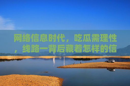 网络信息时代,吃瓜需理性,线路一背后藏着怎样的信息陷阱?线路一背后的信息陷阱,网络吃瓜需理性 网络信息时代,吃瓜需理性,线路一背后藏着怎样的信息陷阱?线路一背后的信息陷阱,网络吃瓜需理性
