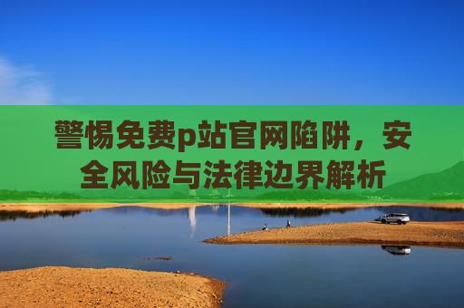 警惕免费p站官网陷阱,安全风险与法律边界解析 警惕免费p站官网陷阱,安全风险与法律边界解析