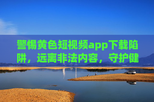 警惕黄色短视频app下载陷阱,远离非法内容,守护健康网络生活,警惕黄色短视频app下载陷阱,守护健康网络生活 警惕黄色短视频app下载陷阱,远离非法内容,守护健康网络生活,警惕黄色短视频app下载陷阱,守护健康网络生活