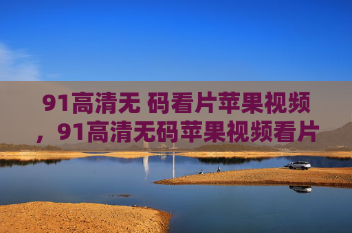 91高清无 码看片苹果视频,91高清无码苹果视频看片 91高清无 码看片苹果视频,91高清无码苹果视频看片