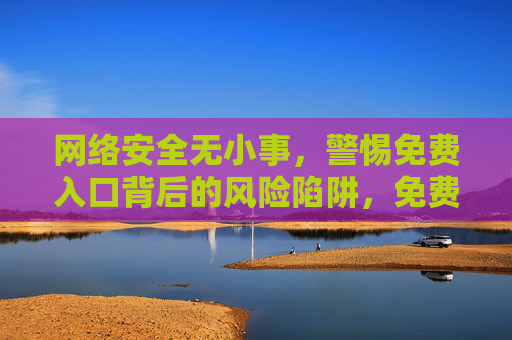 网络安全无小事,警惕免费入口背后的风险陷阱,免费入口,网络安全的风险陷阱 网络安全无小事,警惕免费入口背后的风险陷阱,免费入口,网络安全的风险陷阱