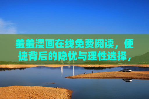 羞羞漫画在线免费阅读,便捷背后的隐忧与理性选择,羞羞漫画免费阅读,便捷隐忧与理性选择 羞羞漫画在线免费阅读,便捷背后的隐忧与理性选择,羞羞漫画免费阅读,便捷隐忧与理性选择