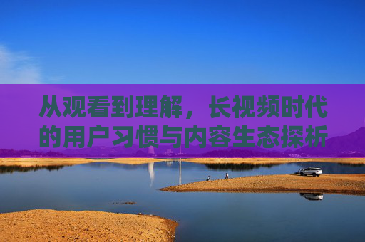 从观看到理解,长视频时代的用户习惯与内容生态探析,从观看到理解,长视频时代用户习惯与内容生态探析 从观看到理解,长视频时代的用户习惯与内容生态探析,从观看到理解,长视频时代用户习惯与内容生态探析
