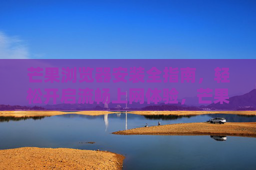 芒果浏览器安装全指南，轻松开启流畅上网体验，芒果浏览器安装全指南，轻松开启流畅上网体验