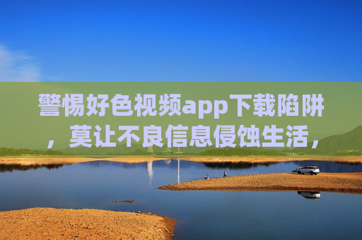 警惕好色视频app下载陷阱，莫让不良信息侵蚀生活，警惕好色视频app下载陷阱，莫让不良信息侵蚀生活