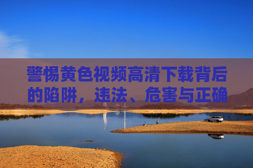 警惕黄色视频高清下载背后的陷阱,违法、危害与正确引导,警惕黄色视频高清下载,违法陷阱、危害与正确引导 警惕黄色视频高清下载背后的陷阱,违法、危害与正确引导,警惕黄色视频高清下载,违法陷阱、危害与正确引导