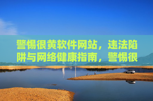 警惕很黄软件网站,违法陷阱与网络健康指南,警惕很黄软件网站,违法陷阱与网络健康指南 警惕很黄软件网站,违法陷阱与网络健康指南,警惕很黄软件网站,违法陷阱与网络健康指南