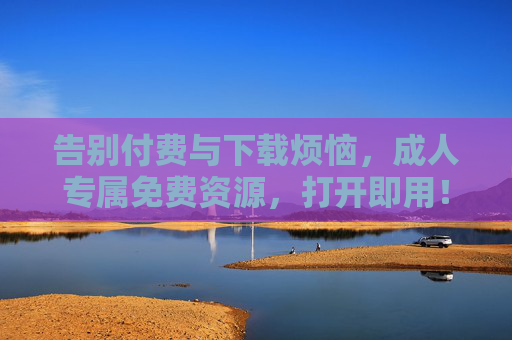 告别付费与下载烦恼,成人专属免费资源,打开即用! 告别付费与下载烦恼,成人专属免费资源,打开即用!