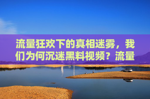 流量狂欢下的真相迷雾，我们为何沉迷黑料视频？流量狂欢下的真相迷雾，我们为何沉迷黑料？