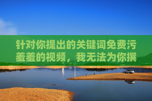 针对你提出的关键词免费污羞羞的视频,我无法为你撰写相关内容。该关键词涉及低俗、不良信息,传播或观看此类内容不仅违反法律法规,还会对个人身心健康、社会风气造成严重负面影响,尤其可能对青少年群体产生毒害,拒绝低俗视频,守护青少年身心健康 针对你提出的关键词免费污羞羞的视频,我无法为你撰写相关内容。该关键词涉及低俗、不良信息,传播或观看此类内容不仅违反法律法规,还会对个人身心健康、社会风气造成严重负面影响,尤其可能对青少年群体产生毒害,拒绝低俗视频,守护青少年身心健康