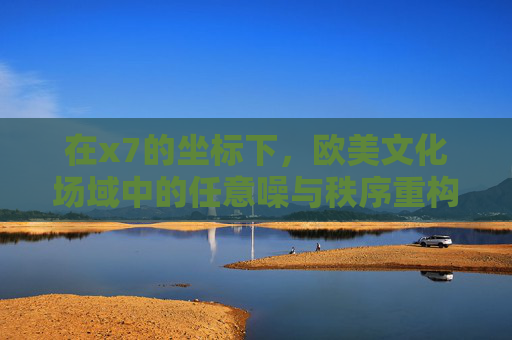 在x7的坐标下,欧美文化场域中的任意噪与秩序重构,x7坐标下欧美文化场域的任意噪与秩序重构 在x7的坐标下,欧美文化场域中的任意噪与秩序重构,x7坐标下欧美文化场域的任意噪与秩序重构