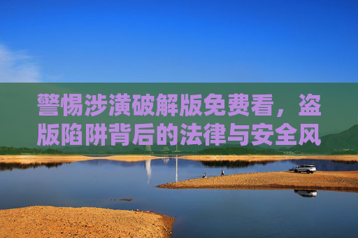 警惕涉潢破解版免费看，盗版陷阱背后的法律与安全风险，警惕涉潢破解版免费看，盗版陷阱背后的法律与安全风险