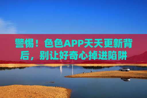 警惕!色色APP天天更新背后,别让好奇心掉进陷阱 警惕!色色APP天天更新背后,别让好奇心掉进陷阱