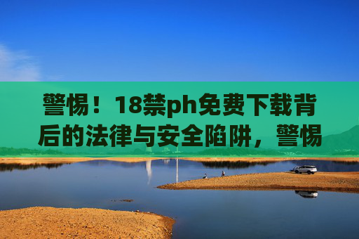 警惕！18禁ph免费下载背后的法律与安全陷阱，警惕！18禁内容免费下载的法律与安全陷阱