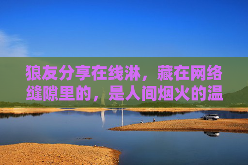 狼友分享在线淋，藏在网络缝隙里的，是人间烟火的温度，人间烟火藏在网络缝隙，狼友在线淋的温度