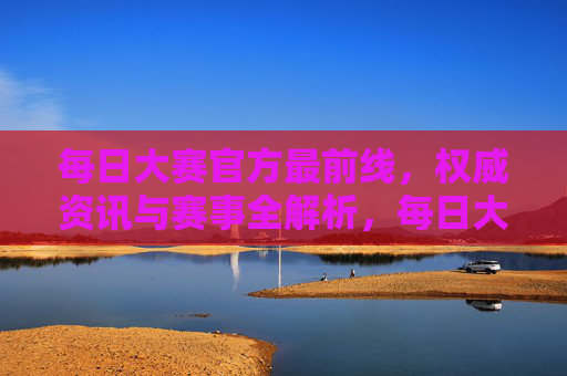 每日大赛官方最前线,权威资讯与赛事全解析,每日大赛官方最前线,权威资讯与赛事全解析 每日大赛官方最前线,权威资讯与赛事全解析,每日大赛官方最前线,权威资讯与赛事全解析