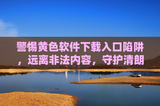 警惕黄色软件下载入口陷阱，远离非法内容，守护清朗网络，警惕黄色软件下载陷阱，守护清朗网络