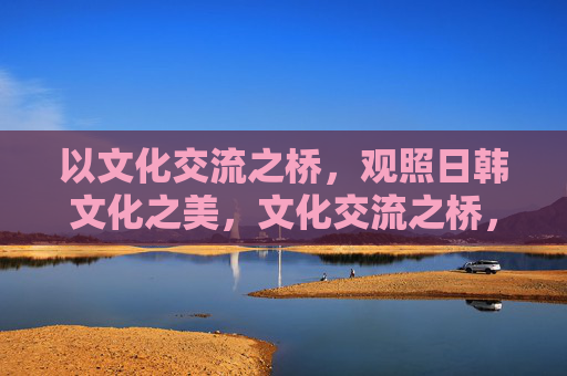 以文化交流之桥,观照日韩文化之美,文化交流之桥,观照日韩文化之美 以文化交流之桥,观照日韩文化之美,文化交流之桥,观照日韩文化之美