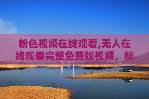 粉色视频在线观看,无人在线观看完整免费版视频,粉色视频在线观看,完整免费版无人在线观看 粉色视频在线观看,无人在线观看完整免费版视频,粉色视频在线观看,完整免费版无人在线观看
