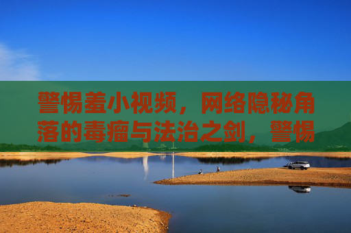 警惕羞小视频，网络隐秘角落的毒瘤与法治之剑，警惕羞小视频，网络隐秘角落的毒瘤与法治之剑
