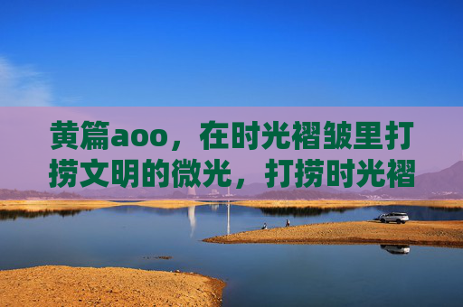 黄篇aoo,在时光褶皱里打捞文明的微光,打捞时光褶皱里的文明微光 黄篇aoo,在时光褶皱里打捞文明的微光,打捞时光褶皱里的文明微光