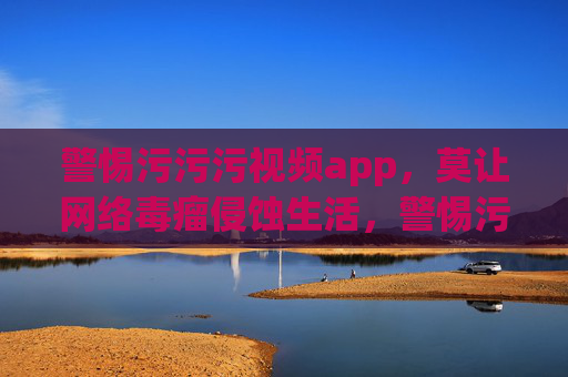 警惕污污污视频app，莫让网络毒瘤侵蚀生活，警惕污污污视频app，莫让网络毒瘤侵蚀生活