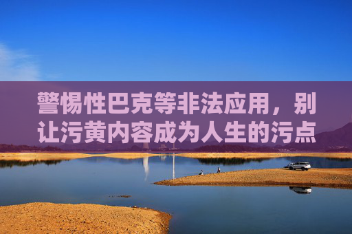 警惕性巴克等非法应用,别让污黄内容成为人生的污点,警惕非法应用,别让污黄内容玷污人生 警惕性巴克等非法应用,别让污黄内容成为人生的污点,警惕非法应用,别让污黄内容玷污人生