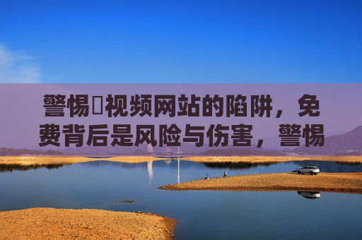 警惕汚视频网站的陷阱,免费背后是风险与伤害,警惕免费汚视频网站的陷阱,风险与伤害 警惕汚视频网站的陷阱,免费背后是风险与伤害,警惕免费汚视频网站的陷阱,风险与伤害