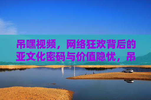 吊嘿视频，网络狂欢背后的亚文化密码与价值隐忧，吊嘿视频，网络狂欢背后的亚文化密码与价值隐忧