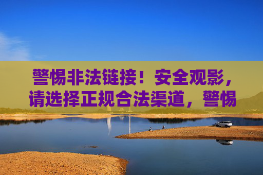 警惕非法链接!安全观影,请选择正规合法渠道,警惕非法链接,安全观影选正规渠道 警惕非法链接!安全观影,请选择正规合法渠道,警惕非法链接,安全观影选正规渠道