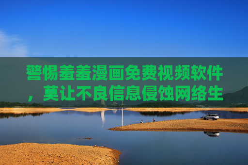 警惕羞羞漫画免费视频软件，莫让不良信息侵蚀网络生态与个人生活，警惕羞羞漫画免费视频软件，莫让不良信息侵蚀网络生态与个人生活