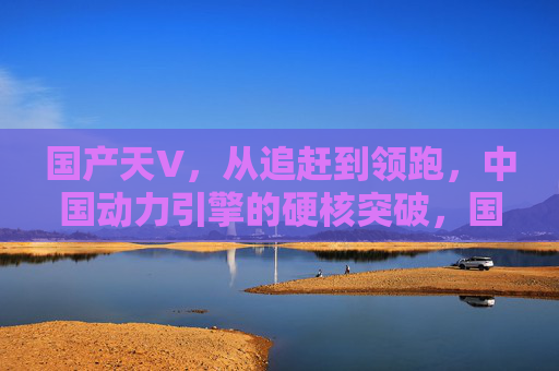 国产天V,从追赶到领跑,中国动力引擎的硬核突破,国产天V,中国动力引擎从追赶到领跑的硬核突破 国产天V,从追赶到领跑,中国动力引擎的硬核突破,国产天V,中国动力引擎从追赶到领跑的硬核突破