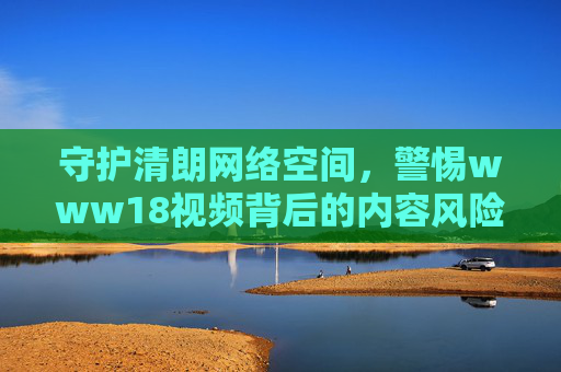 守护清朗网络空间，警惕www18视频背后的内容风险与治理责任，守护清朗网络空间，警惕www18视频风险与治理责任