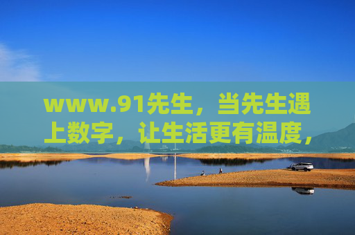 www.91先生,当先生遇上数字,让生活更有温度,91先生,数字与生活的温暖相遇 www.91先生,当先生遇上数字,让生活更有温度,91先生,数字与生活的温暖相遇