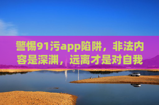 警惕91污app陷阱,非法内容是深渊,远离才是对自我最好的保护,警惕91污app非法深渊,远离才是最好保护 警惕91污app陷阱,非法内容是深渊,远离才是对自我最好的保护,警惕91污app非法深渊,远离才是最好保护