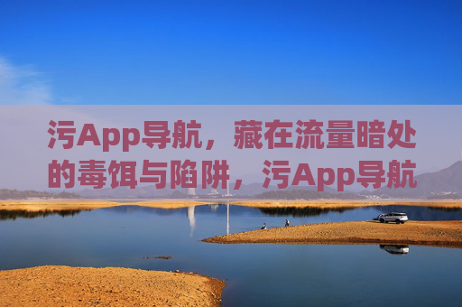 污App导航，藏在流量暗处的毒饵与陷阱，污App导航，流量暗处的毒饵与陷阱