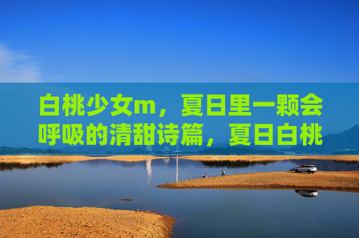 白桃少女m,夏日里一颗会呼吸的清甜诗篇,夏日白桃少女,会呼吸的清甜诗篇 白桃少女m,夏日里一颗会呼吸的清甜诗篇,夏日白桃少女,会呼吸的清甜诗篇