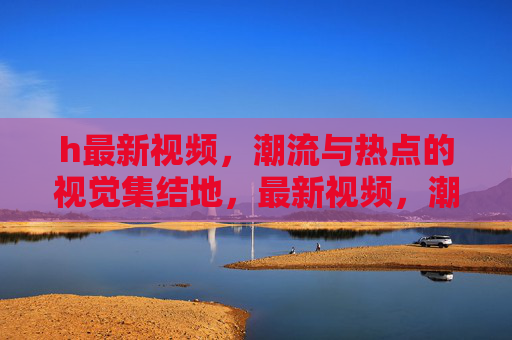 h最新视频,潮流与热点的视觉集结地,最新视频,潮流热点视觉集结地 h最新视频,潮流与热点的视觉集结地,最新视频,潮流热点视觉集结地