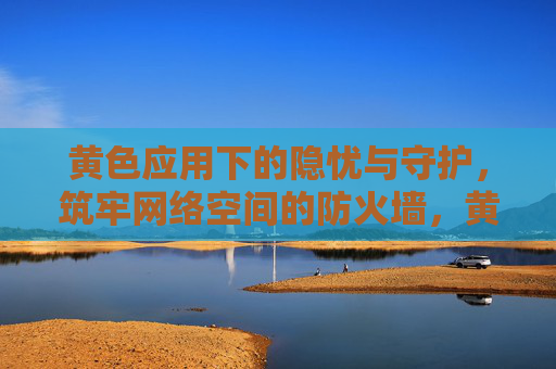 黄色应用下的隐忧与守护,筑牢网络空间的防火墙,黄色应用隐忧与守护,筑牢网络空间防火墙 黄色应用下的隐忧与守护,筑牢网络空间的防火墙,黄色应用隐忧与守护,筑牢网络空间防火墙