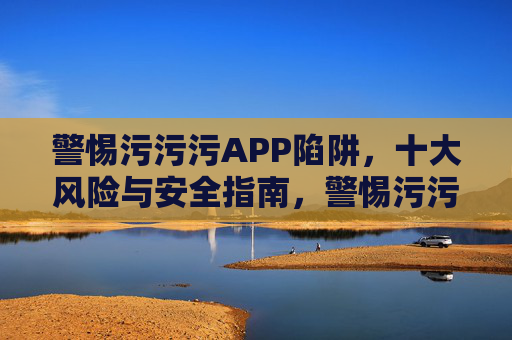 警惕污污污APP陷阱,十大风险与安全指南,警惕污污污APP陷阱,十大风险与安全指南 警惕污污污APP陷阱,十大风险与安全指南,警惕污污污APP陷阱,十大风险与安全指南