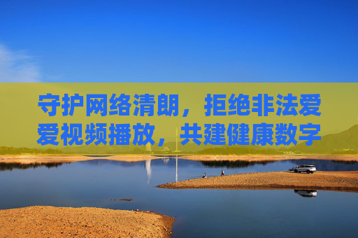 守护网络清朗,拒绝非法爱爱视频播放,共建健康数字空间,守护网络清朗,拒绝非法视频共建健康数字空间 守护网络清朗,拒绝非法爱爱视频播放,共建健康数字空间,守护网络清朗,拒绝非法视频共建健康数字空间